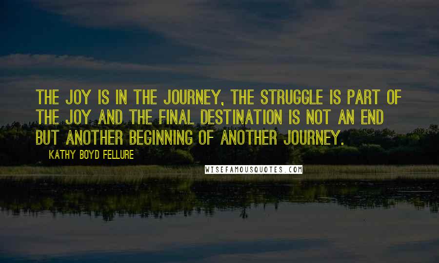 Kathy Boyd Fellure Quotes: The joy is in the journey, the struggle is part of the joy and the final destination is not an end but another beginning of another journey.