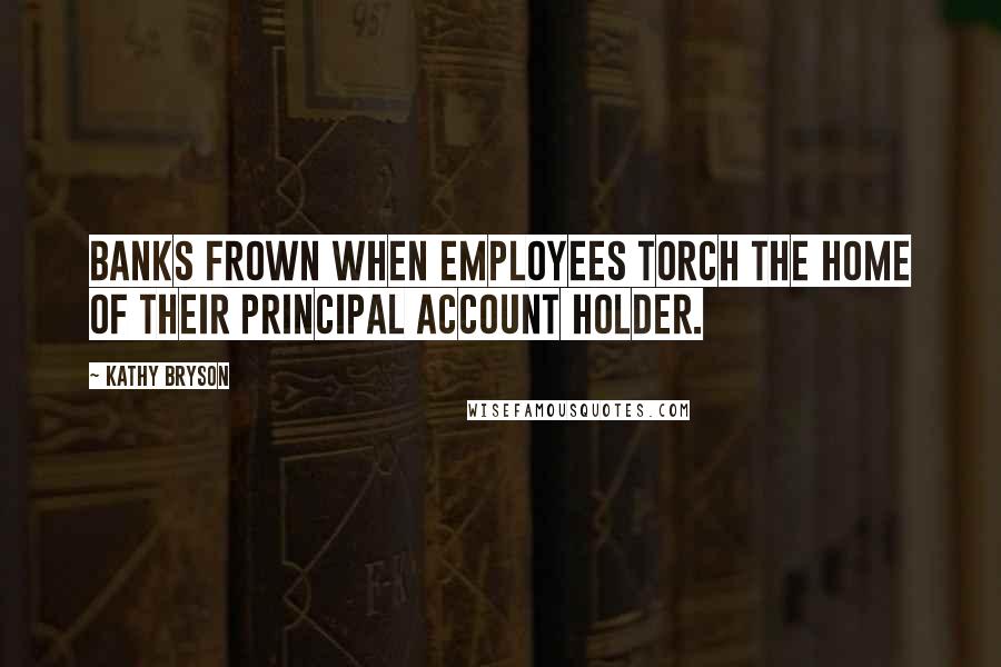 Kathy Bryson Quotes: Banks frown when employees torch the home of their principal account holder.