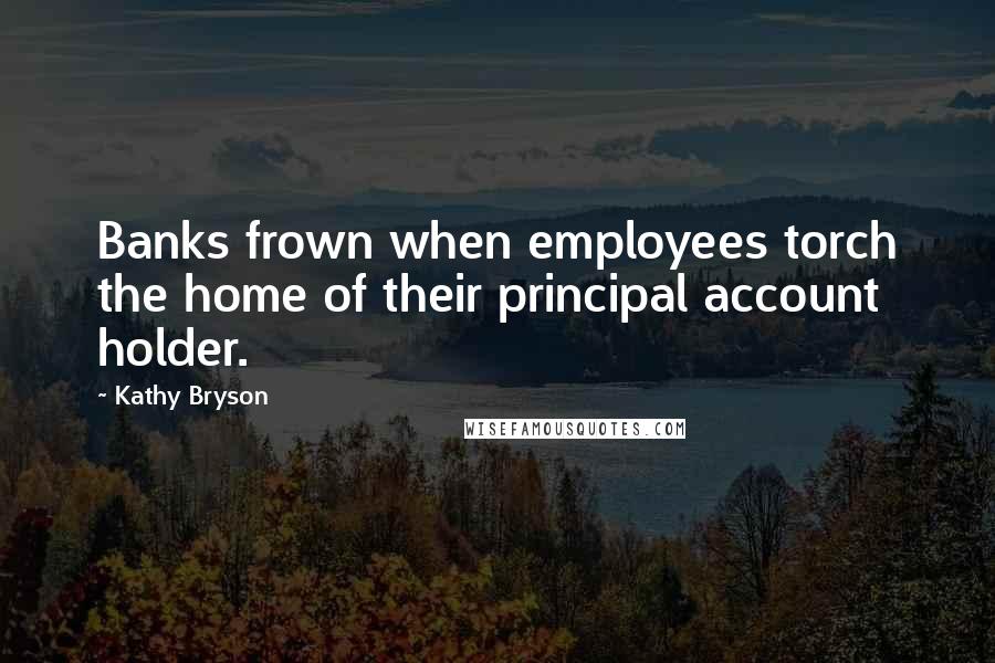 Kathy Bryson Quotes: Banks frown when employees torch the home of their principal account holder.