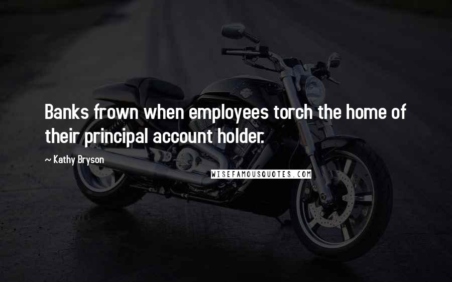 Kathy Bryson Quotes: Banks frown when employees torch the home of their principal account holder.