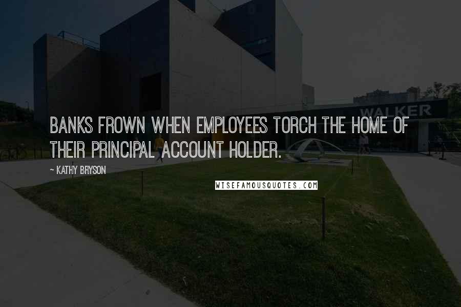 Kathy Bryson Quotes: Banks frown when employees torch the home of their principal account holder.