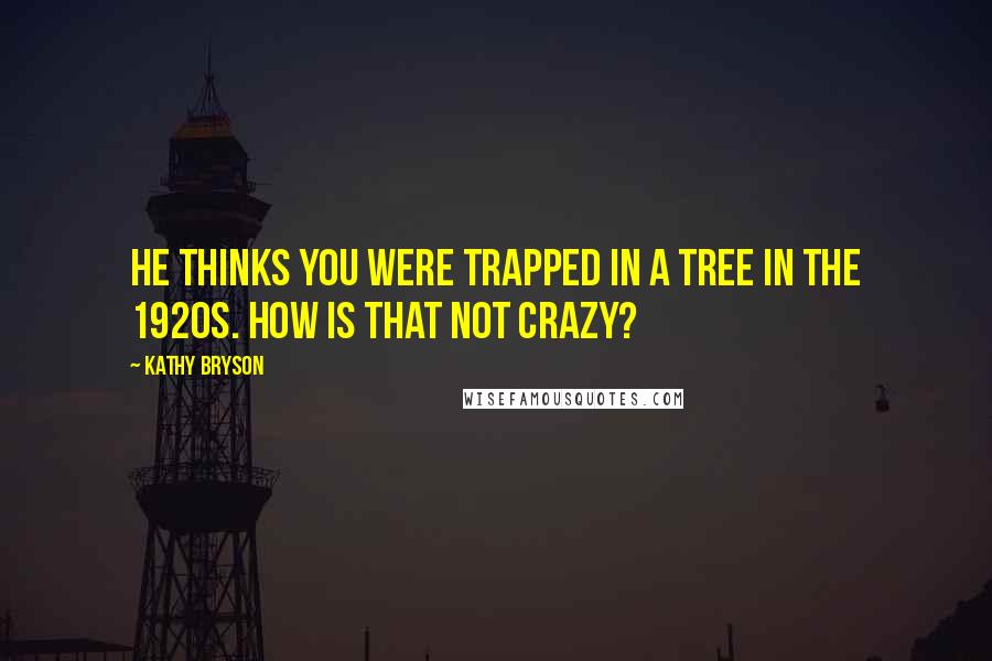 Kathy Bryson Quotes: He thinks you were trapped in a tree in the 1920s. How is that not crazy?