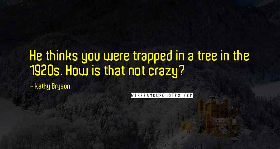 Kathy Bryson Quotes: He thinks you were trapped in a tree in the 1920s. How is that not crazy?