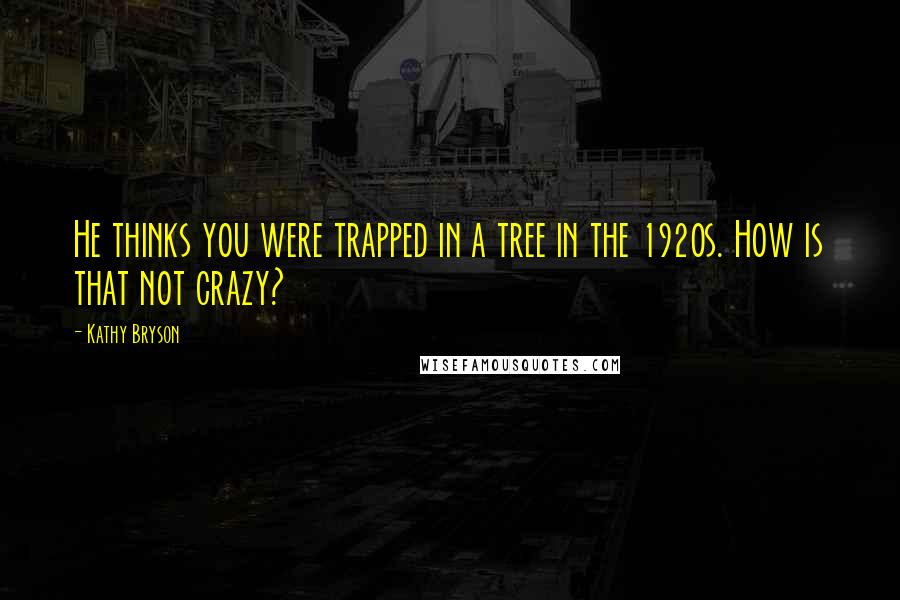 Kathy Bryson Quotes: He thinks you were trapped in a tree in the 1920s. How is that not crazy?