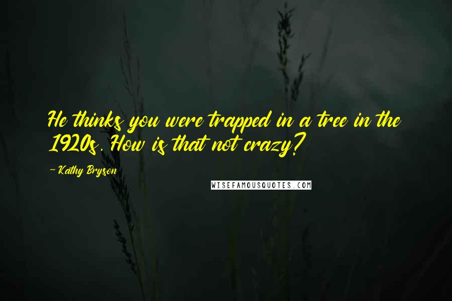 Kathy Bryson Quotes: He thinks you were trapped in a tree in the 1920s. How is that not crazy?