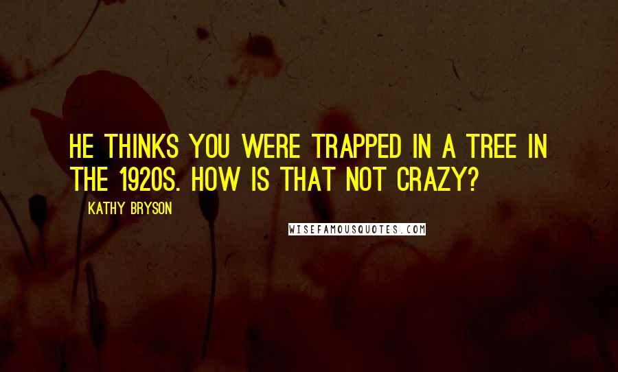 Kathy Bryson Quotes: He thinks you were trapped in a tree in the 1920s. How is that not crazy?