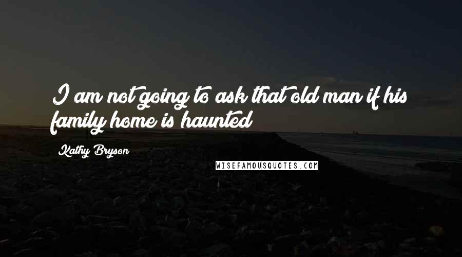 Kathy Bryson Quotes: I am not going to ask that old man if his family home is haunted!