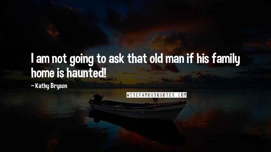 Kathy Bryson Quotes: I am not going to ask that old man if his family home is haunted!