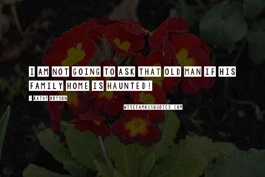 Kathy Bryson Quotes: I am not going to ask that old man if his family home is haunted!