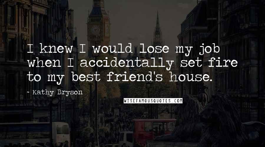 Kathy Bryson Quotes: I knew I would lose my job when I accidentally set fire to my best friend's house.