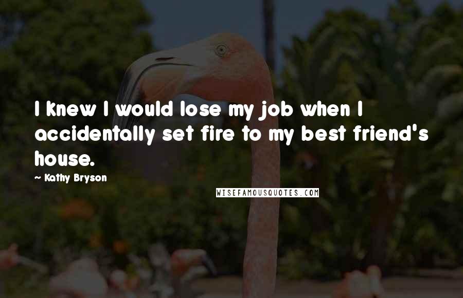 Kathy Bryson Quotes: I knew I would lose my job when I accidentally set fire to my best friend's house.