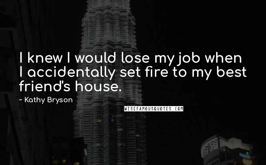 Kathy Bryson Quotes: I knew I would lose my job when I accidentally set fire to my best friend's house.