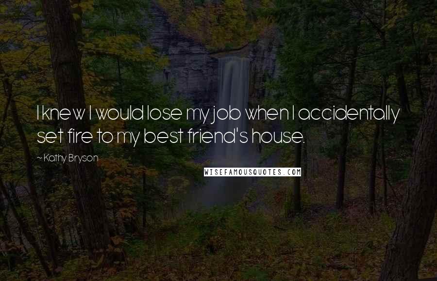 Kathy Bryson Quotes: I knew I would lose my job when I accidentally set fire to my best friend's house.