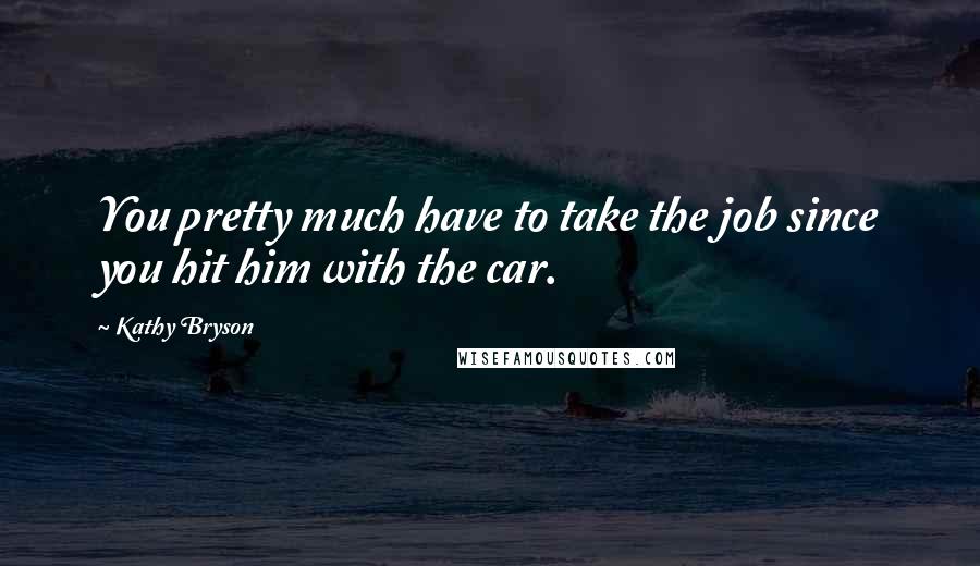 Kathy Bryson Quotes: You pretty much have to take the job since you hit him with the car.