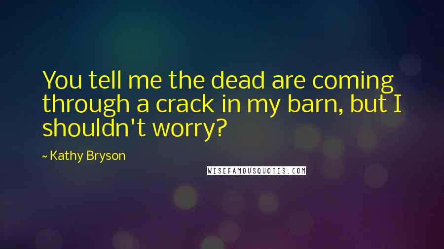 Kathy Bryson Quotes: You tell me the dead are coming through a crack in my barn, but I shouldn't worry?