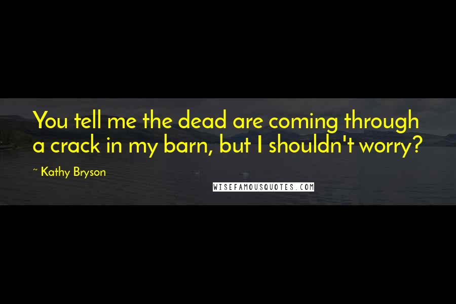 Kathy Bryson Quotes: You tell me the dead are coming through a crack in my barn, but I shouldn't worry?