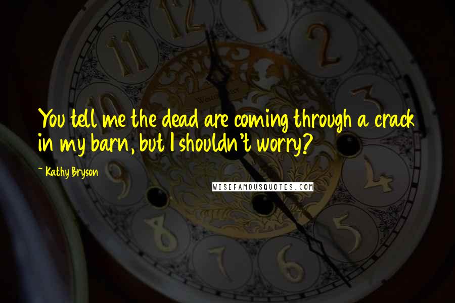 Kathy Bryson Quotes: You tell me the dead are coming through a crack in my barn, but I shouldn't worry?