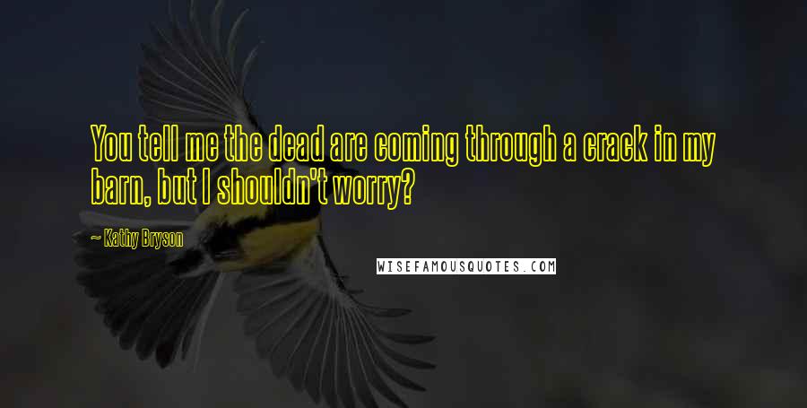 Kathy Bryson Quotes: You tell me the dead are coming through a crack in my barn, but I shouldn't worry?