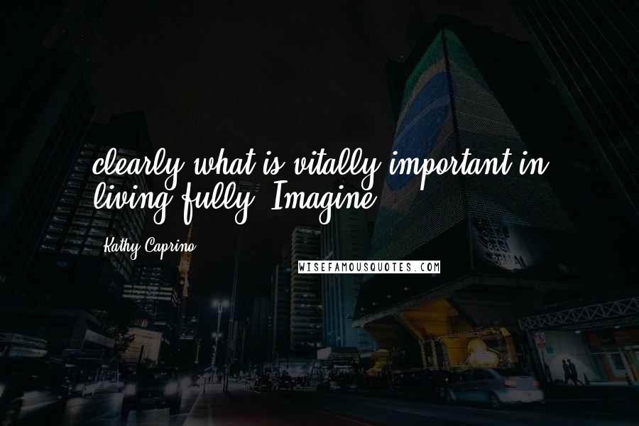 Kathy Caprino Quotes: clearly what is vitally important in living fully. Imagine