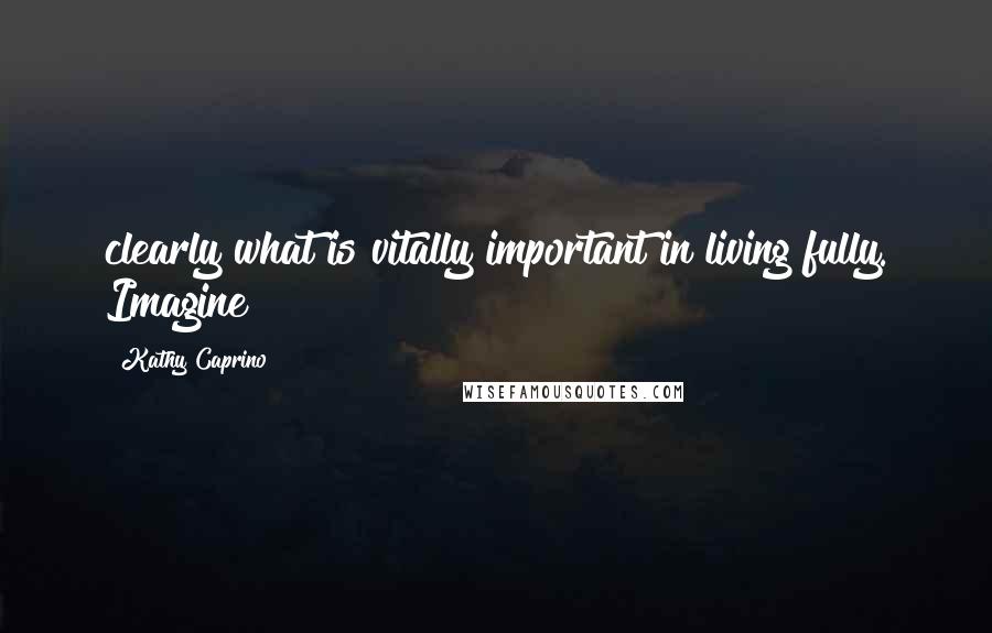 Kathy Caprino Quotes: clearly what is vitally important in living fully. Imagine