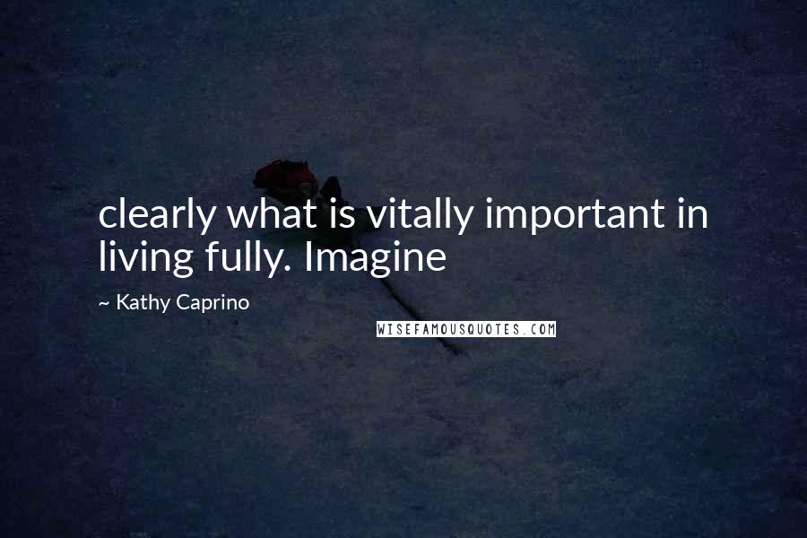 Kathy Caprino Quotes: clearly what is vitally important in living fully. Imagine