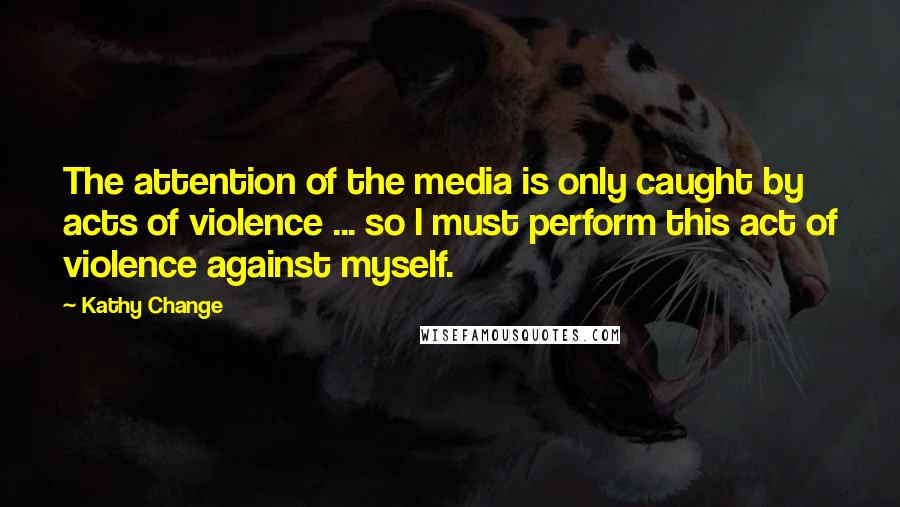 Kathy Change Quotes: The attention of the media is only caught by acts of violence ... so I must perform this act of violence against myself.