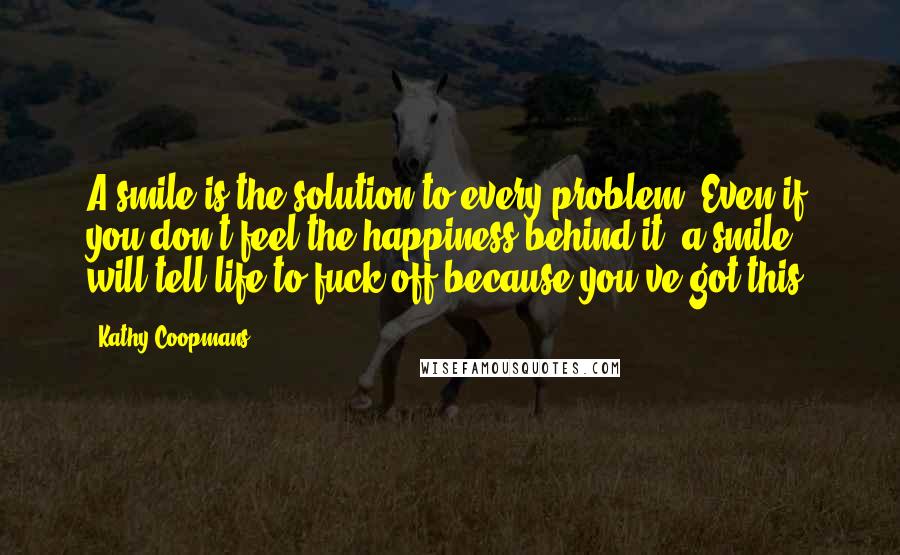 Kathy Coopmans Quotes: A smile is the solution to every problem. Even if you don't feel the happiness behind it, a smile will tell life to fuck off because you've got this.