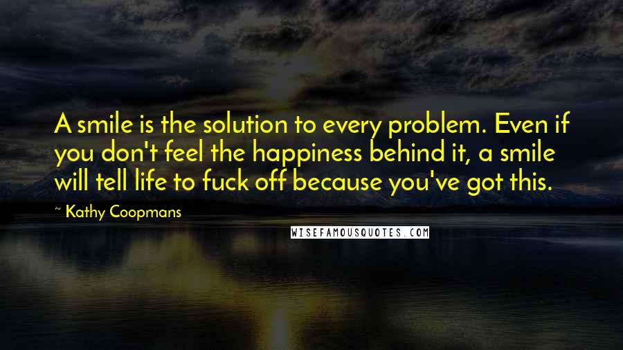 Kathy Coopmans Quotes: A smile is the solution to every problem. Even if you don't feel the happiness behind it, a smile will tell life to fuck off because you've got this.