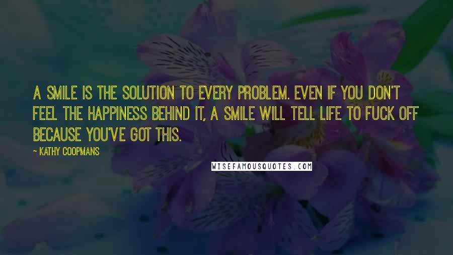 Kathy Coopmans Quotes: A smile is the solution to every problem. Even if you don't feel the happiness behind it, a smile will tell life to fuck off because you've got this.