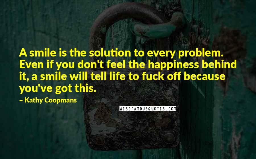 Kathy Coopmans Quotes: A smile is the solution to every problem. Even if you don't feel the happiness behind it, a smile will tell life to fuck off because you've got this.