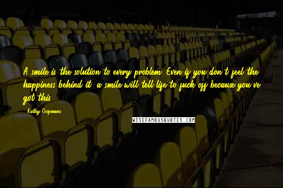 Kathy Coopmans Quotes: A smile is the solution to every problem. Even if you don't feel the happiness behind it, a smile will tell life to fuck off because you've got this.