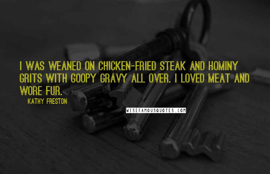 Kathy Freston Quotes: I was weaned on chicken-fried steak and hominy grits with goopy gravy all over. I loved meat and wore fur.