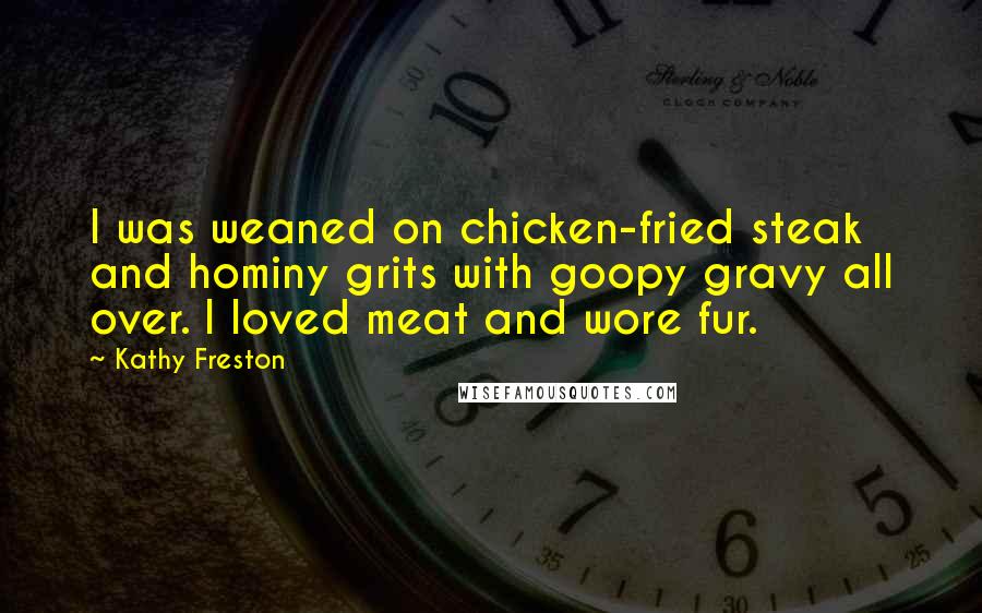 Kathy Freston Quotes: I was weaned on chicken-fried steak and hominy grits with goopy gravy all over. I loved meat and wore fur.