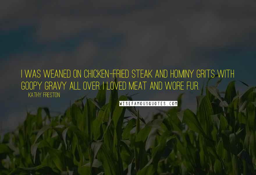 Kathy Freston Quotes: I was weaned on chicken-fried steak and hominy grits with goopy gravy all over. I loved meat and wore fur.