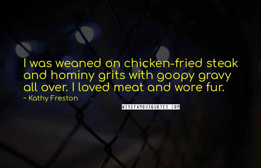 Kathy Freston Quotes: I was weaned on chicken-fried steak and hominy grits with goopy gravy all over. I loved meat and wore fur.