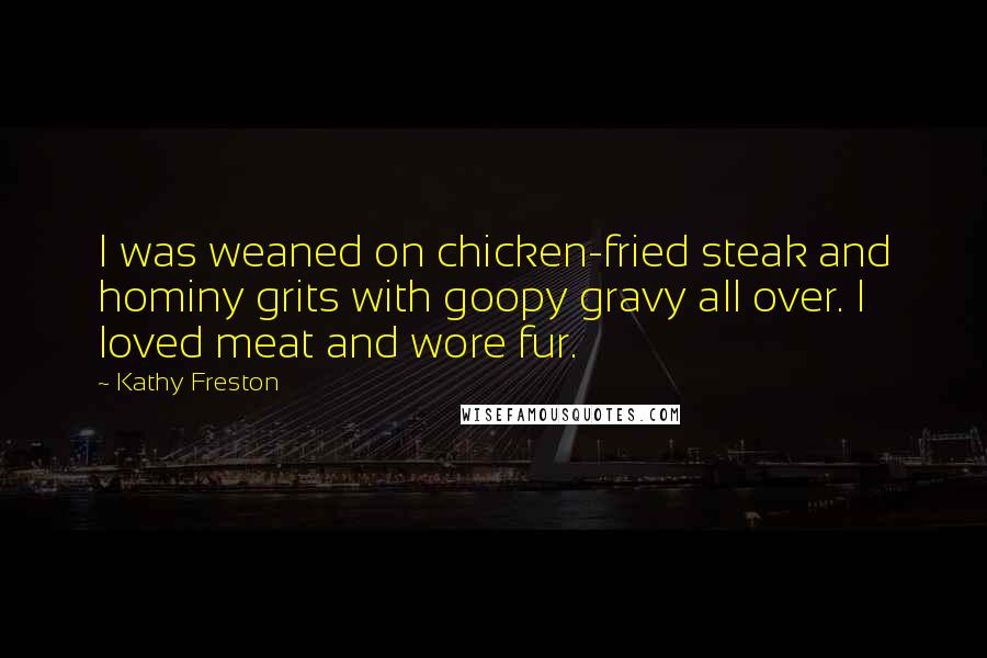 Kathy Freston Quotes: I was weaned on chicken-fried steak and hominy grits with goopy gravy all over. I loved meat and wore fur.