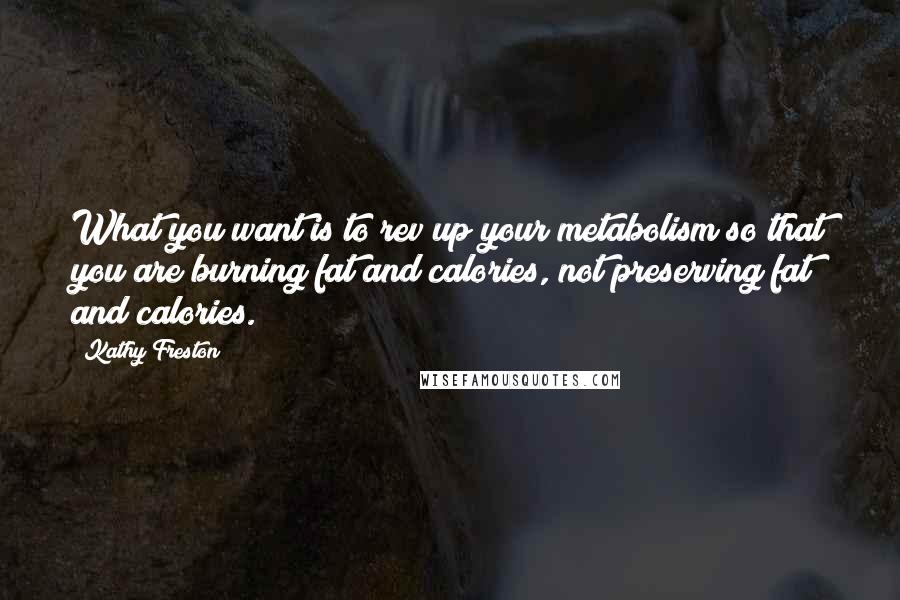 Kathy Freston Quotes: What you want is to rev up your metabolism so that you are burning fat and calories, not preserving fat and calories.
