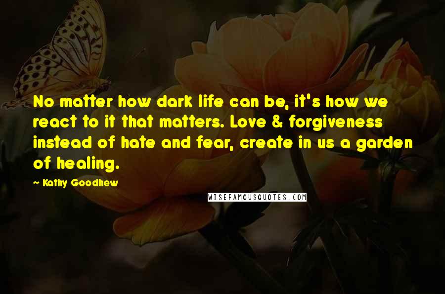 Kathy Goodhew Quotes: No matter how dark life can be, it's how we react to it that matters. Love & forgiveness instead of hate and fear, create in us a garden of healing.