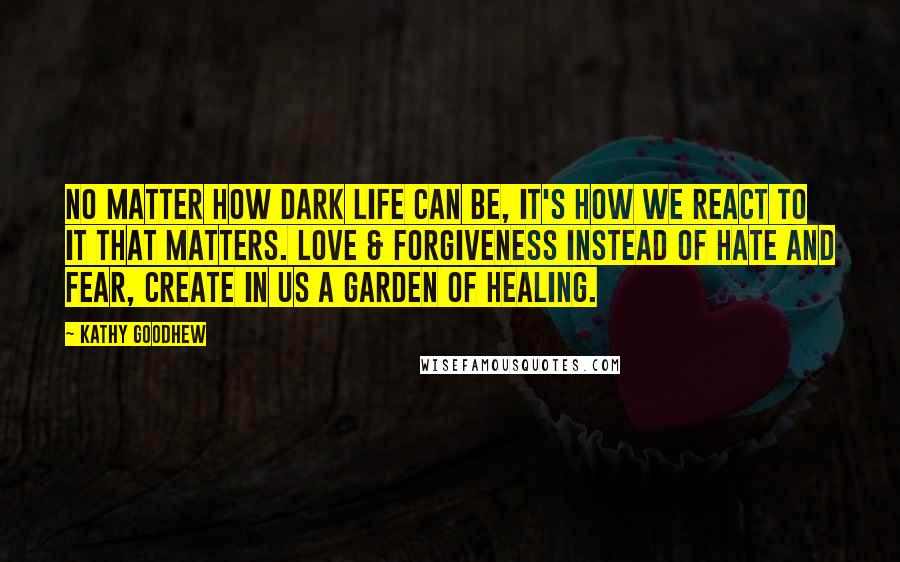 Kathy Goodhew Quotes: No matter how dark life can be, it's how we react to it that matters. Love & forgiveness instead of hate and fear, create in us a garden of healing.