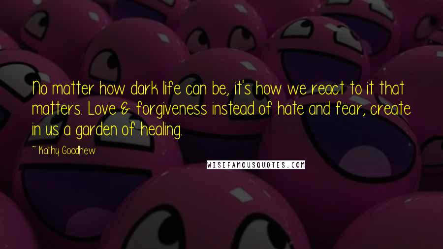 Kathy Goodhew Quotes: No matter how dark life can be, it's how we react to it that matters. Love & forgiveness instead of hate and fear, create in us a garden of healing.