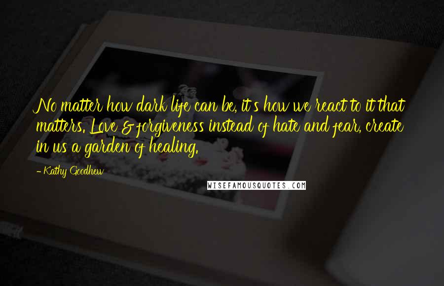 Kathy Goodhew Quotes: No matter how dark life can be, it's how we react to it that matters. Love & forgiveness instead of hate and fear, create in us a garden of healing.