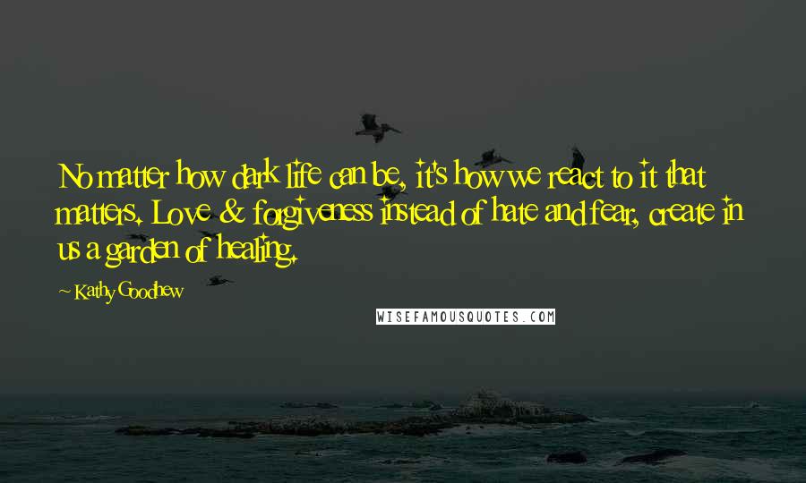 Kathy Goodhew Quotes: No matter how dark life can be, it's how we react to it that matters. Love & forgiveness instead of hate and fear, create in us a garden of healing.