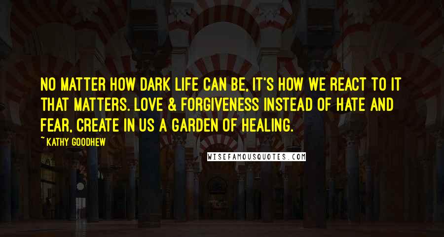 Kathy Goodhew Quotes: No matter how dark life can be, it's how we react to it that matters. Love & forgiveness instead of hate and fear, create in us a garden of healing.