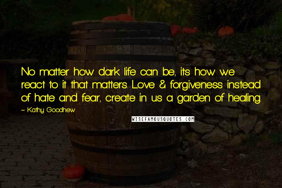 Kathy Goodhew Quotes: No matter how dark life can be, it's how we react to it that matters. Love & forgiveness instead of hate and fear, create in us a garden of healing.