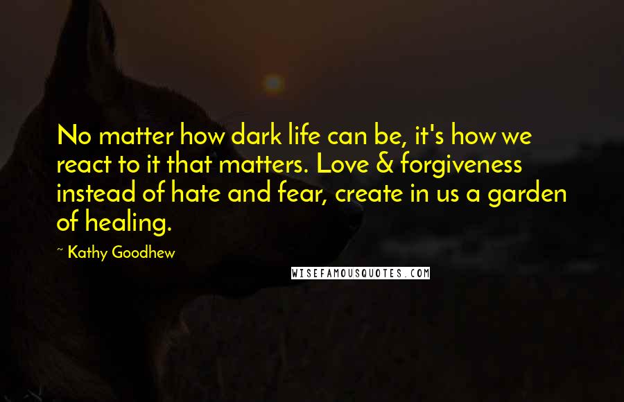 Kathy Goodhew Quotes: No matter how dark life can be, it's how we react to it that matters. Love & forgiveness instead of hate and fear, create in us a garden of healing.