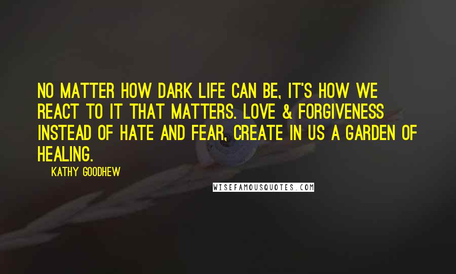 Kathy Goodhew Quotes: No matter how dark life can be, it's how we react to it that matters. Love & forgiveness instead of hate and fear, create in us a garden of healing.