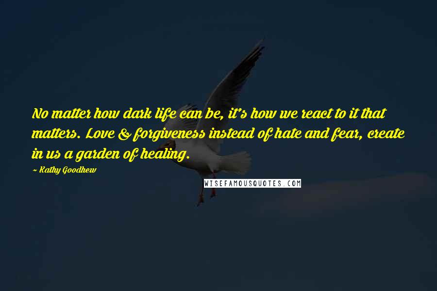 Kathy Goodhew Quotes: No matter how dark life can be, it's how we react to it that matters. Love & forgiveness instead of hate and fear, create in us a garden of healing.