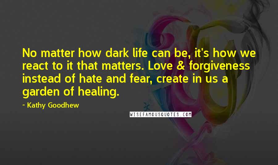 Kathy Goodhew Quotes: No matter how dark life can be, it's how we react to it that matters. Love & forgiveness instead of hate and fear, create in us a garden of healing.