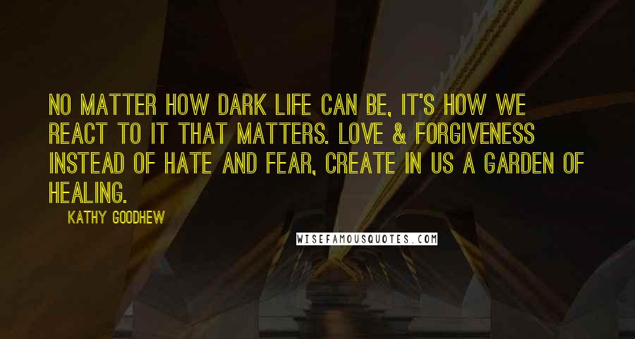 Kathy Goodhew Quotes: No matter how dark life can be, it's how we react to it that matters. Love & forgiveness instead of hate and fear, create in us a garden of healing.