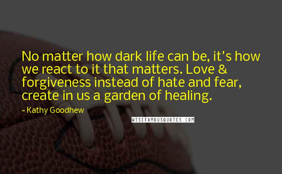 Kathy Goodhew Quotes: No matter how dark life can be, it's how we react to it that matters. Love & forgiveness instead of hate and fear, create in us a garden of healing.